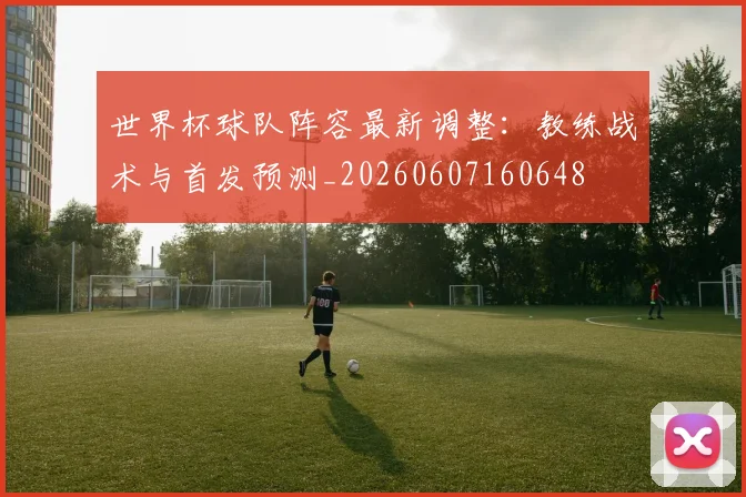 世界杯球队阵容最新调整：教练战术与首发预测_20260607160648