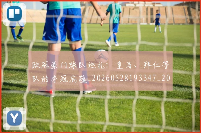 欧冠豪门球队巡礼：皇马、拜仁等队的夺冠底蕴_20260528193347_20260610170002