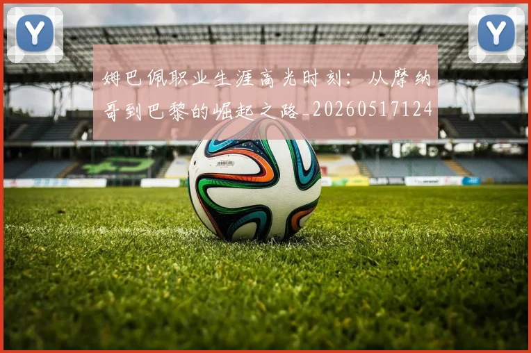 姆巴佩职业生涯高光时刻:从摩纳哥到巴黎的崛起之路_20260517124739