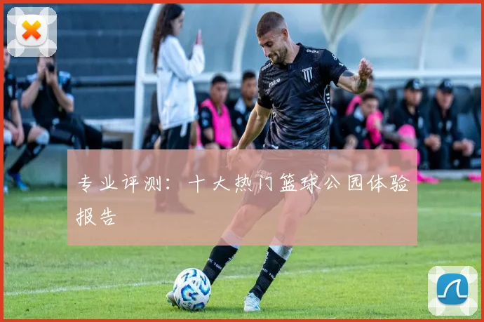 专业评测：十大热门篮球公园体验报告