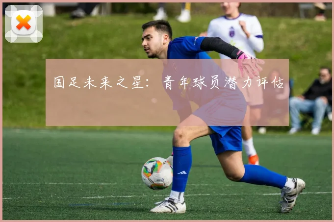 国足未来之星:青年球员潜力评估