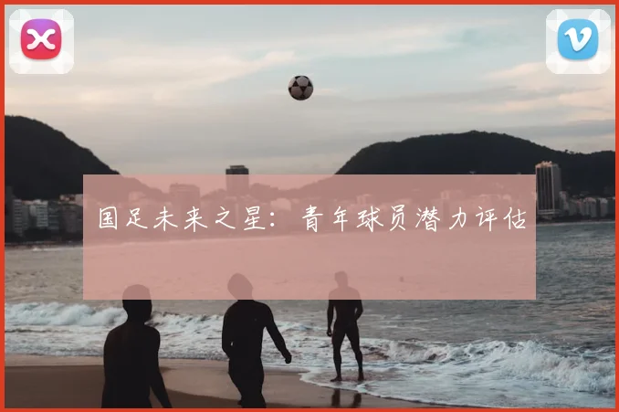国足未来之星:青年球员潜力评估