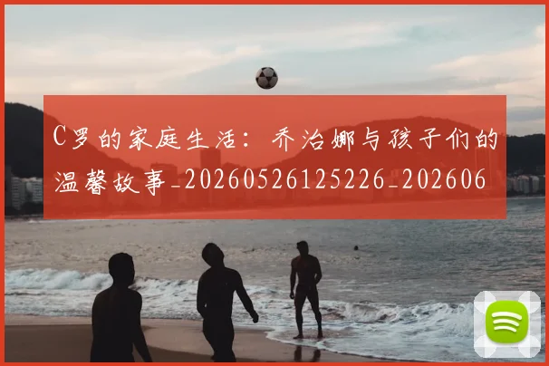 C罗的家庭生活:乔治娜与孩子们的温馨故事_20260526125226_20260606165451